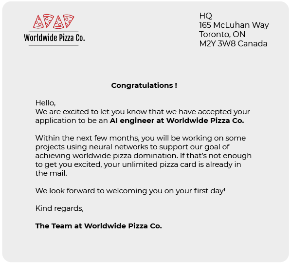 You receive the following letter from Worldwide Pizza Co.:  Hello,  We are excited to let you know that we have accepted your application to be an AI engineer at Worldwide Pizza Co.  Within the next few months, you will be working on some projects.